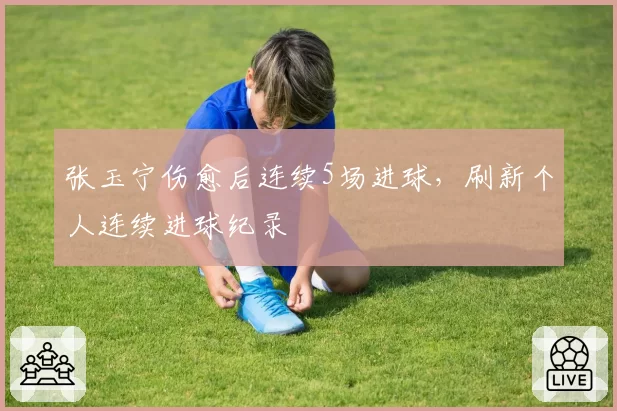 张玉宁伤愈后连续5场进球，刷新个人连续进球纪录