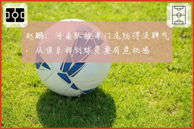 赵鹏：河南队被津门虎防得没脾气，从俱乐部到球员要有危机感