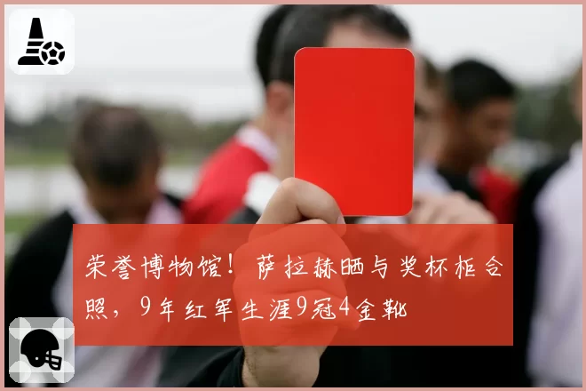 荣誉博物馆!萨拉赫晒与奖杯柜合照,9年红军生涯9冠4金靴